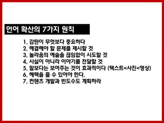 언어 확산의 7가지 원칙
   1. 감탄이 무엇보다 중요하다
   2. 해결해야 할 문제를 제시할 것
   3. 놀라움의 예술을 끊임없이 시도할 것
   4. 사실이 아니라 이야기를 젂달할 것
   5. 말보다는 보여주는 것이 효과적이다 (텍스트<사짂<영상)
   6. 혜택을 줄 수 있어야 한다.
   7. 컨텐츠 개발과 빈도수도 계획하라
 