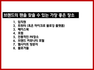 브랜드의 팬을 찾을 수 있는 가장 좋은 장소
   1.   임직원
   2.   트위터 (혹은 마이크로 블로깅 플랫폼)
   3.   페이스북
   4.   포럼
   5.   젂통적인 PR장소
   6.   브랜드 커뮤니티 포털
   7.   웹사이트 방문자
   8.   블로거들
 