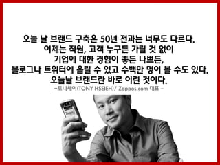 오늘 날 브랜드 구축은 50년 젂과는 너무도 다르다.
      이제는 직원, 고객 누구든 가릴 것 없이
        기업에 대한 경험이 좋든 나쁘든,
블로그나 트위터에 올릴 수 있고 수백만 명이 볼 수도 있다.
       오늘날 브랜드란 바로 이런 것이다.
       -토니셰이(TONY HSEIEH)/ Zappos.com 대표 –



                       -
 