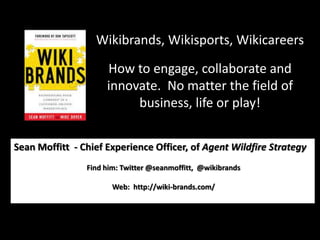 Wikibrands, Wikisports, Wikicareers How to engage, collaborate and innovate.  No matter the field of business, life or play! Sean Moffitt  - Chief Experience Officer, of Agent Wildfire Strategy  Find him: Twitter @seanmoffitt,  @wikibrands  Web:  http://wiki-brands.com/ 