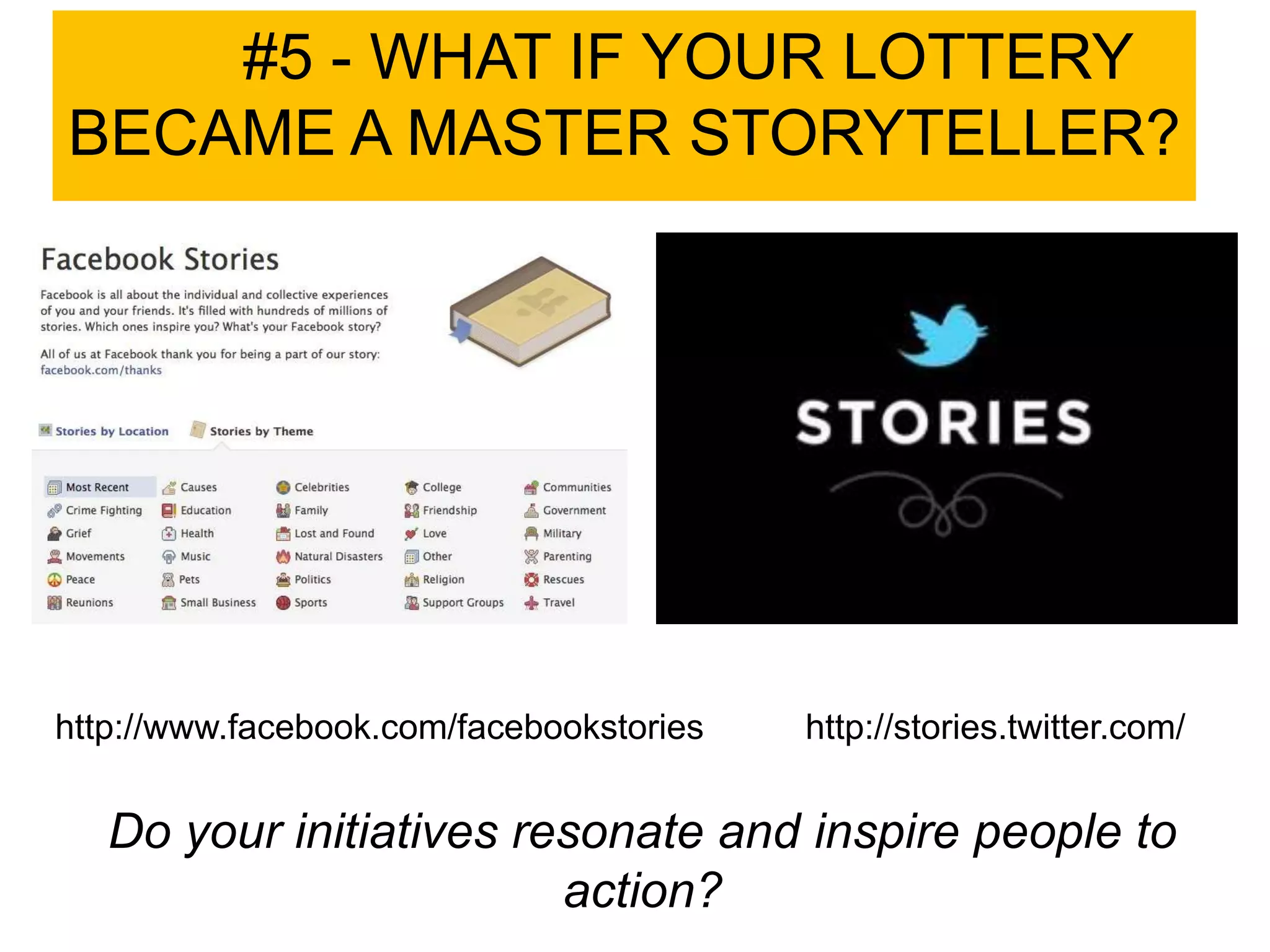 #5 - WHAT IF YOUR LOTTERY
BECAME A MASTER STORYTELLER?




http://www.facebook.com/facebookstories   http://stories.twitter.com/


   Do your initiatives resonate and inspire people to
                         action?
 