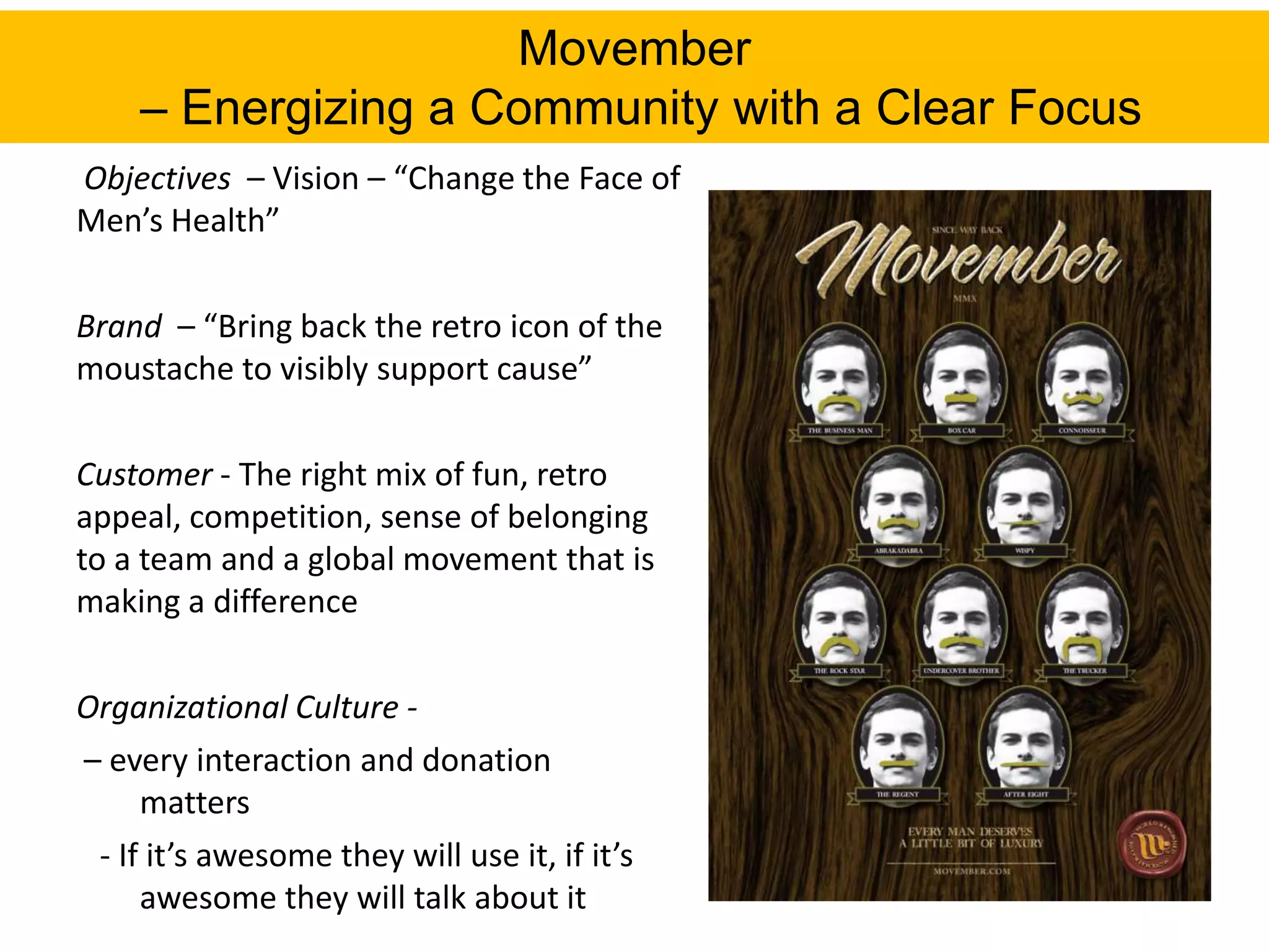 Movember
     – Energizing a Community with a Clear Focus
Objectives – Vision – “Change the Face of
Men’s Health”

Brand – “Bring back the retro icon of the
moustache to visibly support cause”

Customer - The right mix of fun, retro
appeal, competition, sense of belonging
to a team and a global movement that is
making a difference

Organizational Culture -
– every interaction and donation
     matters
 - If it’s awesome they will use it, if it’s
     awesome they will talk about it
 