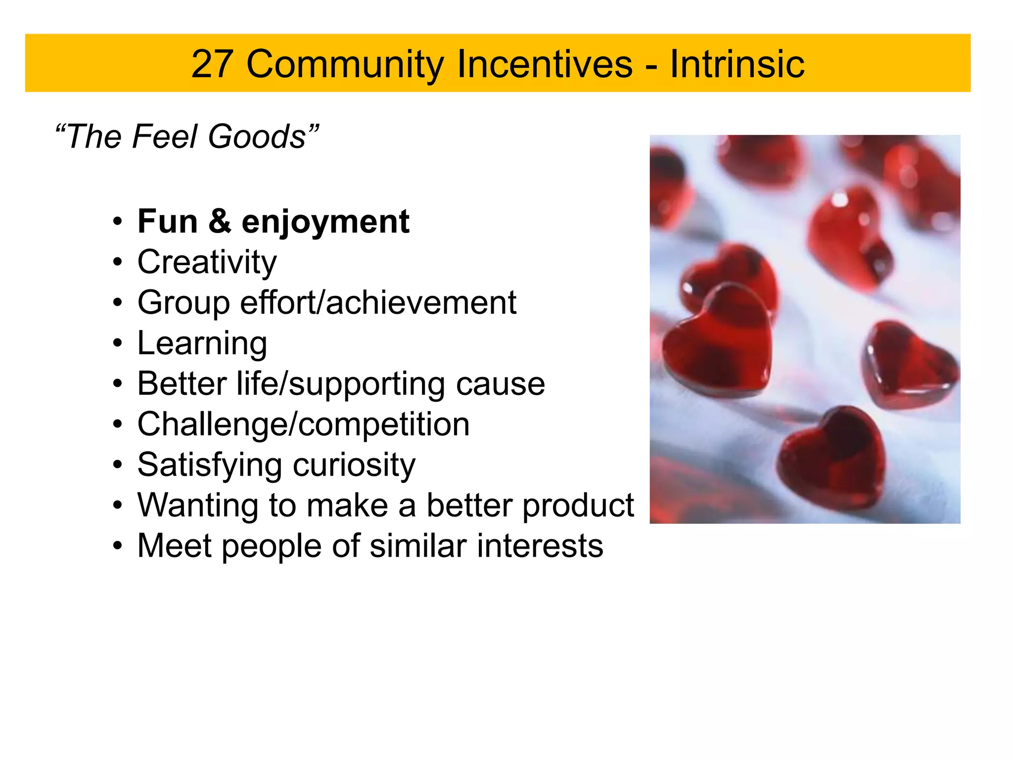 27 Community Incentives - Intrinsic
“The Feel Goods”

   •   Fun & enjoyment
   •   Creativity
   •   Group effort/achievement
   •   Learning
   •   Better life/supporting cause
   •   Challenge/competition
   •   Satisfying curiosity
   •   Wanting to make a better product
   •   Meet people of similar interests
 