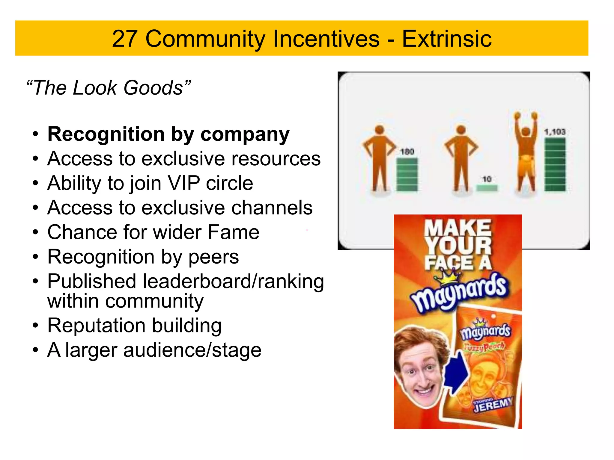 27 Community Incentives - Extrinsic

“The Look Goods”

• Recognition by company
• Access to exclusive resources
• Ability to join VIP circle
• Access to exclusive channels
• Chance for wider Fame
• Recognition by peers
• Published leaderboard/ranking
  within community
• Reputation building
• A larger audience/stage
 