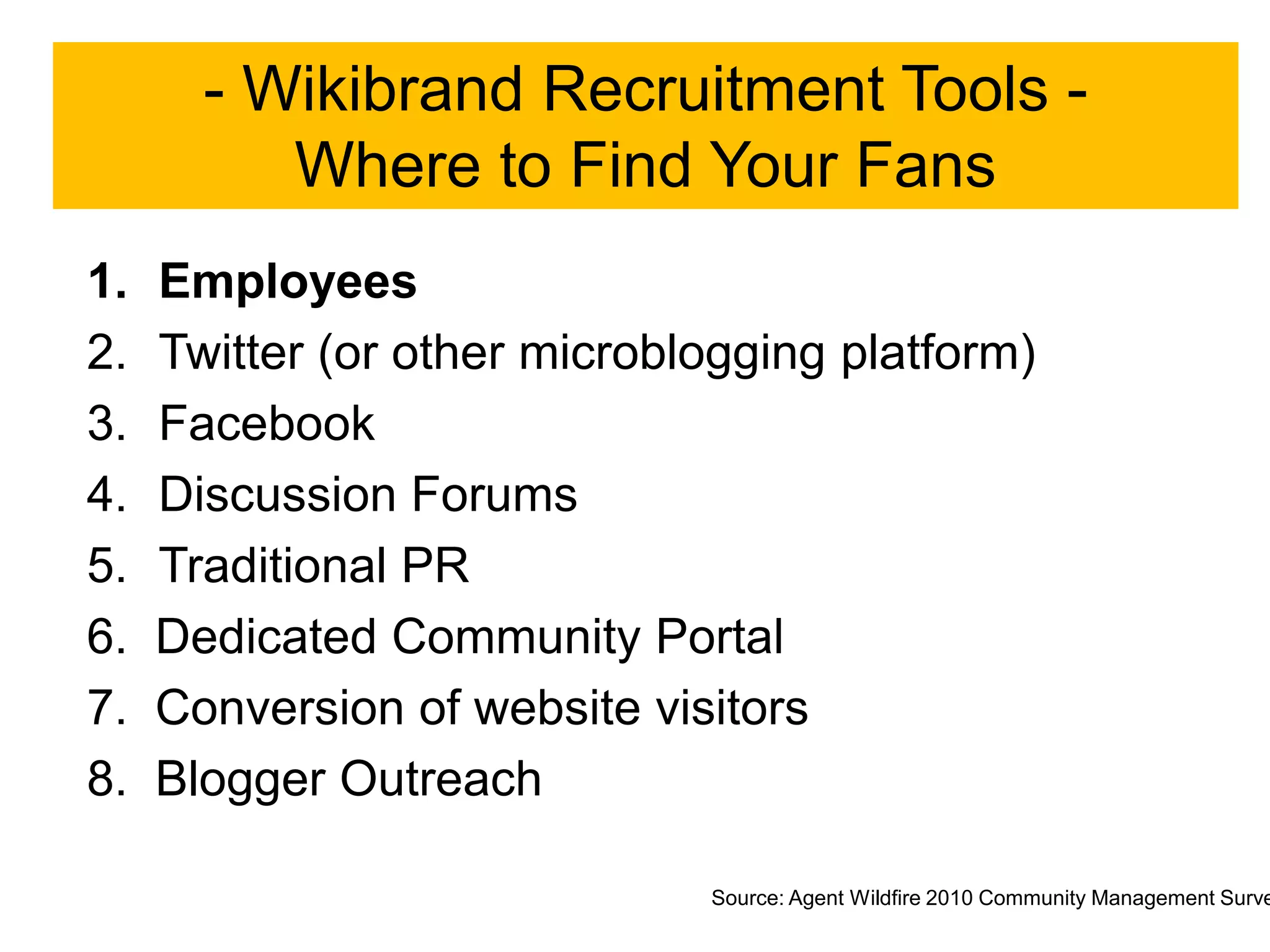 - Wikibrand Recruitment Tools -
          Where to Find Your Fans
1.   Employees
2.   Twitter (or other microblogging platform)
3.   Facebook
4.   Discussion Forums
5.   Traditional PR
6.   Dedicated Community Portal
7.   Conversion of website visitors
8.   Blogger Outreach

                              Source: Agent Wildfire 2010 Community Management Surve
 