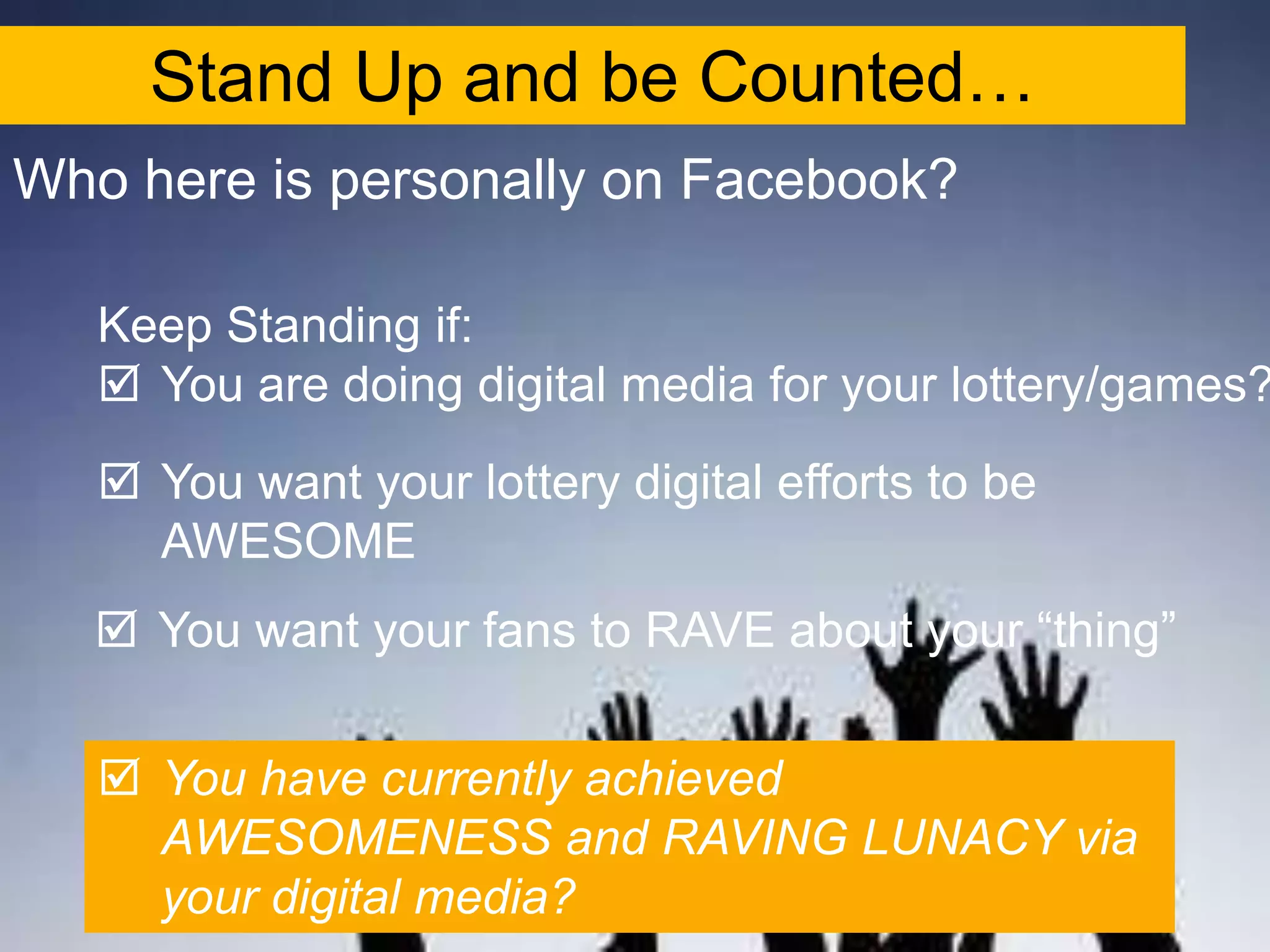 Stand Up and be Counted…
Who here is personally on Facebook?

   Keep Standing if:
    You are doing digital media for your lottery/games?
    You want your lottery digital efforts to be
     AWESOME
    You want your fans to RAVE about your “thing”


    You have currently achieved
     AWESOMENESS and RAVING LUNACY via
     your digital media?
 