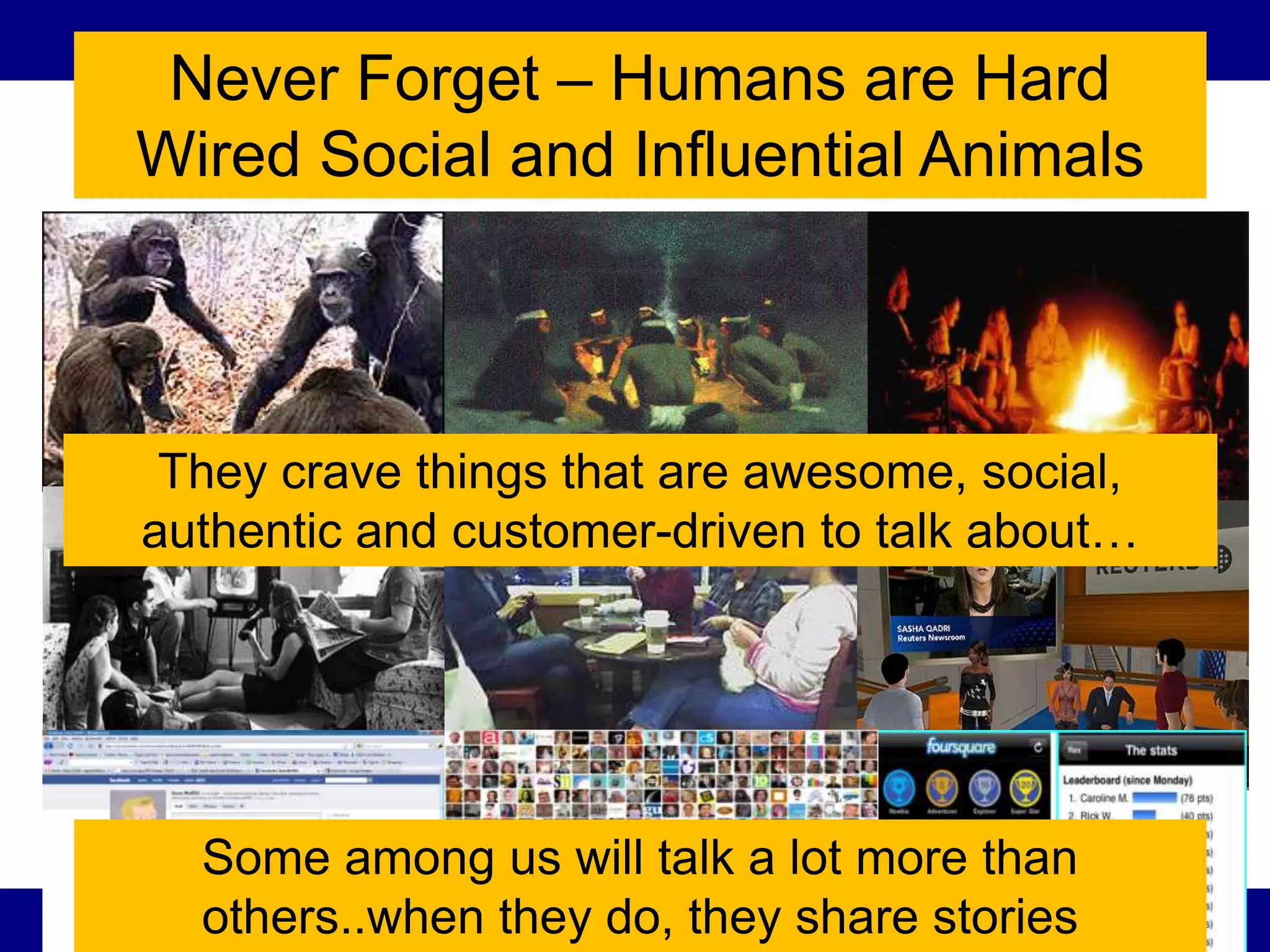 Never Forget – Humans are Hard
Wired Social and Influential Animals



 They crave things that are awesome, social,
authentic and customer-driven to talk about…




  Some among us will talk a lot more than
  others..when they do, they share stories
                                      97
 