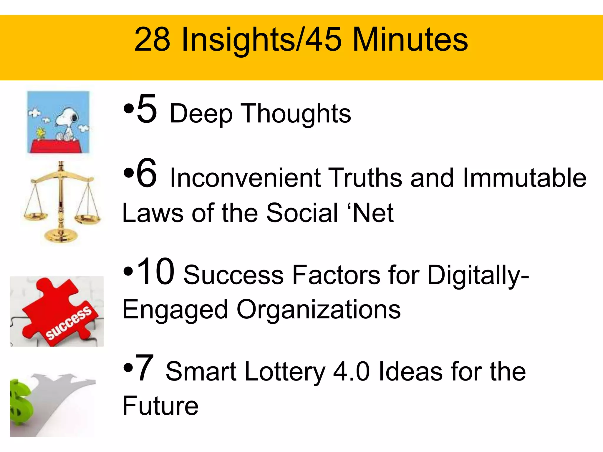 28 Insights/45 Minutes

•5 Deep Thoughts
•6 Inconvenient Truths and Immutable
Laws of the Social „Net

•10 Success Factors for Digitally-
Engaged Organizations

•7 Smart Lottery 4.0 Ideas for the
Future
 