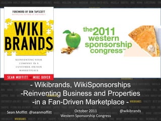 WSC Logo




         - Wikibrands, WikiSponsorships
       -Reinventing Business and Properties
          -in a Fan-Driven Marketplace -
Sean Moffitt @seanmoffitt          October 2011            @wikibrands
                            Western Sponsorship Congress
 