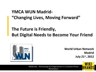YMCA WUN Madrid-
“Changing Lives, Moving Forward”

The Future is Friendly,
But Digital Needs to Become Your Friend

                                                     World Urban Network
                                                                   Madrid
                                                            July 21st, 2012

        Wikibrands - Reinventing Your Organization in a Customer-Driven
                                 Marketplace
 