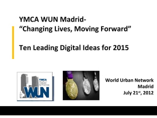 YMCA WUN Madrid-
“Changing Lives, Moving Forward”

Ten Leading Digital Ideas for 2015



                          World Urban Network
                                        Madrid
                                 July 21st, 2012
 