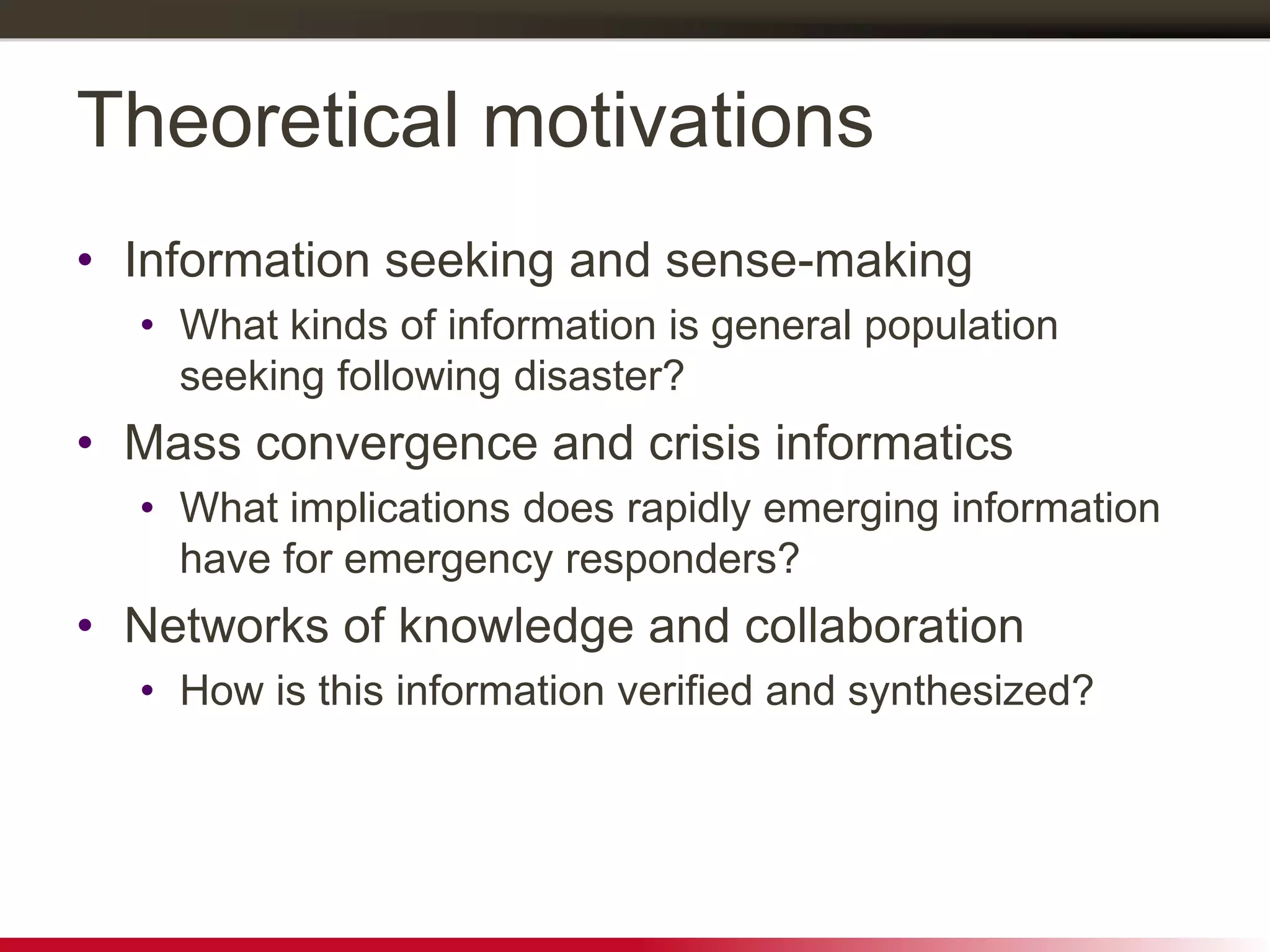 Theoretical motivations
• Information seeking and sense-making
• What kinds of information is general population
seeking following disaster?
• Mass convergence and crisis informatics
• What implications does rapidly emerging information
have for emergency responders?
• Networks of knowledge and collaboration
• How is this information verified and synthesized?
 
