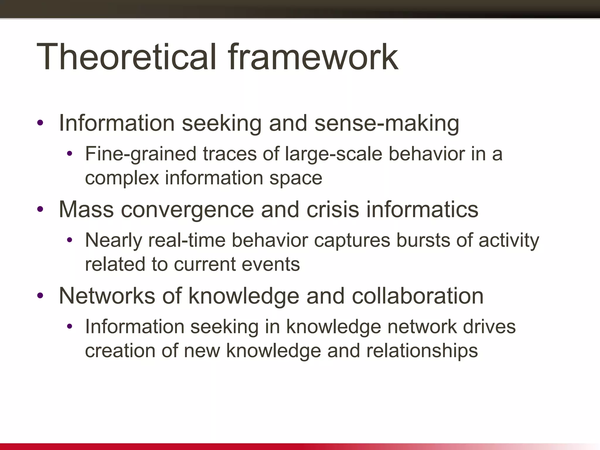 Theoretical framework
• Information seeking and sense-making
• Fine-grained traces of large-scale behavior in a
complex information space
• Mass convergence and crisis informatics
• Nearly real-time behavior captures bursts of activity
related to current events
• Networks of knowledge and collaboration
• Information seeking in knowledge network drives
creation of new knowledge and relationships
 
