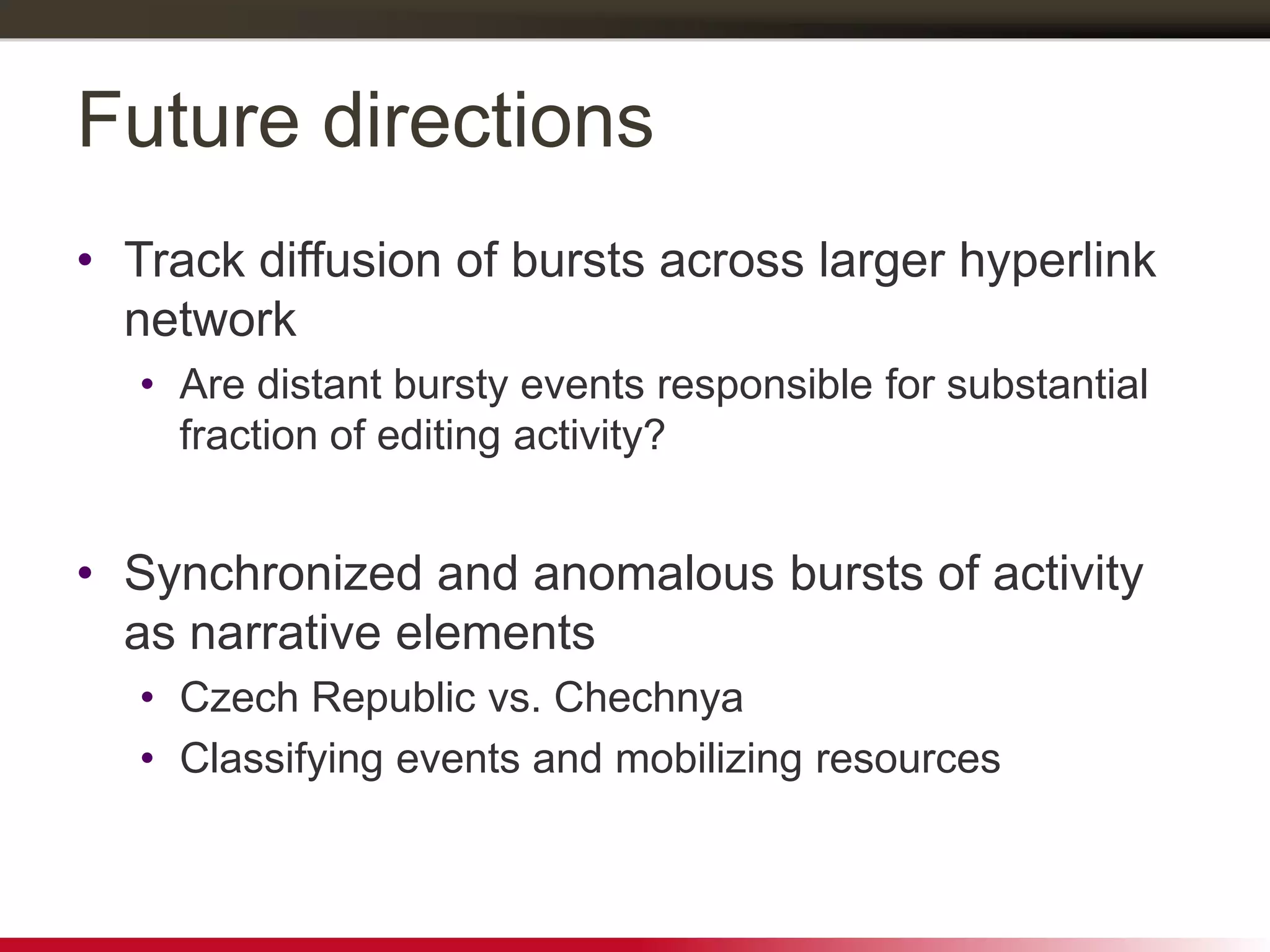 Future directions
• Track diffusion of bursts across larger hyperlink
network
• Are distant bursty events responsible for substantial
fraction of editing activity?
• Synchronized and anomalous bursts of activity
as narrative elements
• Czech Republic vs. Chechnya
• Classifying events and mobilizing resources
 