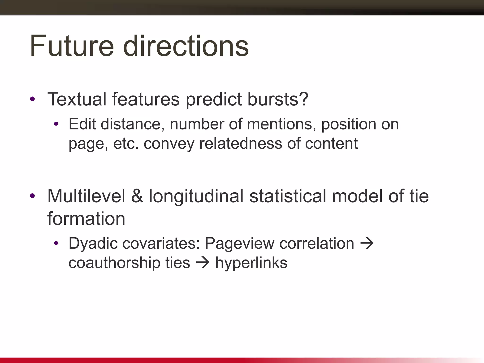 Future directions
• Textual features predict bursts?
• Edit distance, number of mentions, position on
page, etc. convey relatedness of content
• Multilevel & longitudinal statistical model of tie
formation
• Dyadic covariates: Pageview correlation 
coauthorship ties  hyperlinks
 
