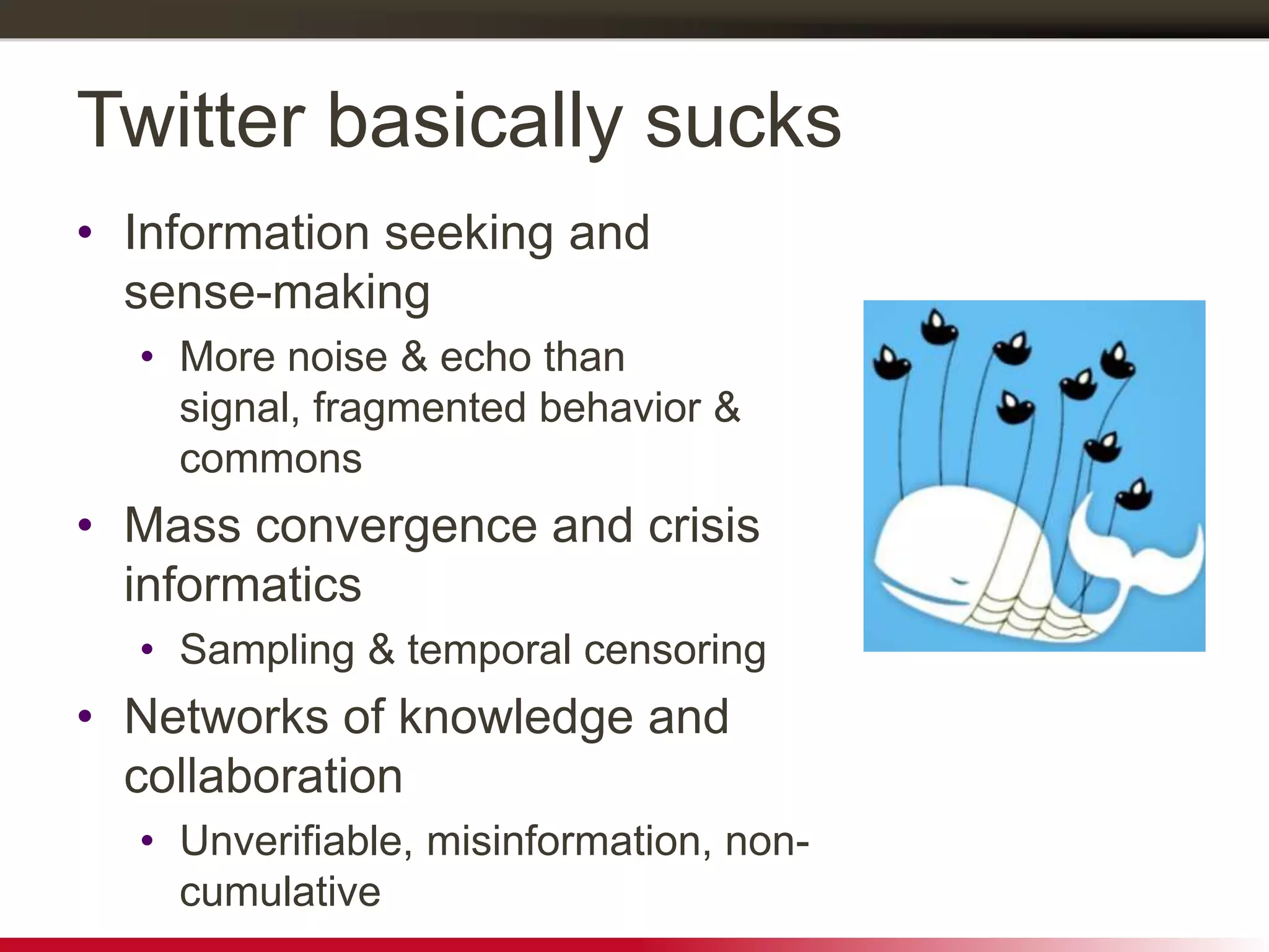 Twitter basically sucks
• Information seeking and
sense-making
• More noise & echo than
signal, fragmented behavior &
commons
• Mass convergence and crisis
informatics
• Sampling & temporal censoring
• Networks of knowledge and
collaboration
• Unverifiable, misinformation, non-
cumulative
 