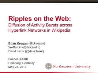 Ripples on the Web:
Diffusion of Activity Bursts across
Hyperlink Networks in Wikipedia
Brian Keegan (@bkeegan)
Yu-Ru Lin (@rhodiuslin)
David Lazer (@davidlazer)
Sunbelt XXXIII
Hamburg, Germany
May 23, 2013
 