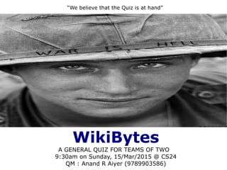 WikiBytes
A GENERAL QUIZ FOR TEAMS OF TWO
9:30am on Sunday, 15/Mar/2015 @ CS24
QM : Anand R Aiyer (9789903586)
“We believe that the Quiz is at hand”
 