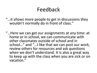 Feedback “… it allows more people to get in discussions they wouldn’t normally do in front of class.” “… Here we can get our assignments at any time: at home or in school, we can communicate with other classmates outside of school and in school…” and “…I like that we can post our work, review others for resources and ask questions when we don’t understand. It is also a great way to keep up with the class when you are sick or on vacation.” 