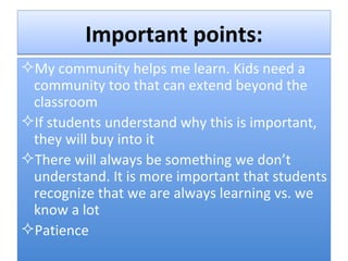 Important points: My community helps me learn. Kids need a community too that can extend beyond the classroom If students understand why this is important, they will buy into it There will always be something we don’t understand. It is more important that students recognize that we are always learning vs. we know a lot Patience 