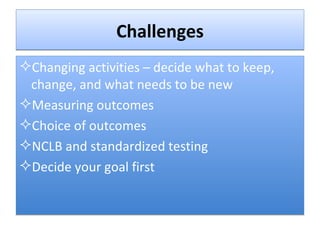 Challenges Changing activities – decide what to keep, change, and what needs to be new  Measuring outcomes Choice of outcomes NCLB and standardized testing Decide your goal first 