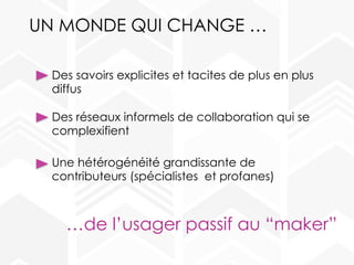 UN MONDE QUI CHANGE …
Des savoirs explicites et tacites de plus en plus
diffus
Des réseaux informels de collaboration qui se
complexifient
Une hétérogénéité grandissante de
contributeurs (spécialistes et profanes)
…de l’usager passif au “maker”
 