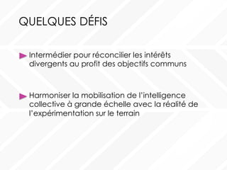 QUELQUES DÉFIS
Harmoniser la mobilisation de l’intelligence
collective à grande échelle avec la réalité de
l’expérimentation sur le terrain
Intermédier pour réconcilier les intérêts
divergents au profit des objectifs communs
 