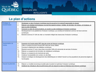 Le plan d’actions
Stratégie de
transformation
1.  Développer un plan d’inclusion numérique sous la gouverne d’un exécutif responsable du dossier
2.  Élaborer une stratégie technologique couvrant les aspects sociaux, mobiles, de données, de contenu, et d’analyse, en
appui au plan stratégique
3.  Concevoir un plan de communications, en soutien au plan stratégique d’inclusion numérique
4.  Développement d’une plateforme d’inclusion numérique, qui constitue le fondement commun de futurs services
numériques
5.  Étendre le service 211 afin de créer un inventaire intégré des ressources d’inclusion numérique
Augmentation de
l’accès
6.  Expansion de l’accès gratuit WiFi dans les zones de fracture numérique
7.  Créer un autobus de point d’accès WiFi dans les zones ciblées
8.  Favoriser le déploiement des tablettes numériques
9.  Étendre le service 211 pour mieux faire concorder l’offre et la demande de services d’inclusion
10.  Élaborer un programme de formation de médiateurs numériques
11.  Élaborer un programme de mentorat par paire
12.  Améliorer l’accessibilité et le contenu du site Web
13.  Adapter la stratégie de développement des bibliothèques en mettant l’accent sur les populations de personnes âgées et
handicapées
Assurer la pérennité 14.  Élaborer un modèle économique durable apte à soutenir et optimiser l’inclusion numérique
15.  Améliorer les indicateurs clés de performance afin de mesurer la nature et l’étendue de la fracture numérique
 