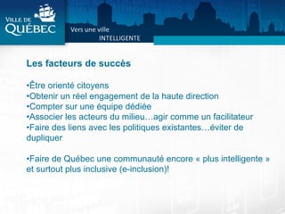 Les facteurs de succès
• Être orienté citoyens
• Obtenir un réel engagement de la haute direction
• Compter sur une équipe dédiée
• Associer les acteurs du milieu…agir comme un facilitateur
• Faire des liens avec les politiques existantes…éviter de
dupliquer
• Faire de Québec une communauté encore « plus intelligente »
et surtout plus inclusive (e-inclusion)!
 