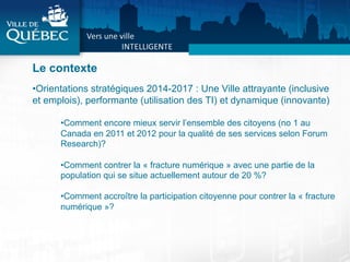 Le contexte
• Orientations stratégiques 2014-2017 : Une Ville attrayante (inclusive
et emplois), performante (utilisation des TI) et dynamique (innovante)
• Comment encore mieux servir l’ensemble des citoyens (no 1 au
Canada en 2011 et 2012 pour la qualité de ses services selon Forum
Research)?
• Comment contrer la « fracture numérique » avec une partie de la
population qui se situe actuellement autour de 20 %?
• Comment accroître la participation citoyenne pour contrer la « fracture
numérique »?
	
  
 