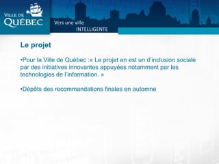 Le projet
• Pour la Ville de Québec :« Le projet en est un d’inclusion sociale
par des initiatives innovantes appuyées notamment par les
technologies de l’information. »
• Dépôts des recommandations finales en automne
 
