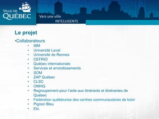 Le projet
• Collaborateurs
•  IBM
•  Université Laval
•  Université de Rennes
•  CEFRIO
•  Québec internationale
•  Services et arrondissements
•  SOM
•  ZAP Québec
•  CLSC
•  OMHQ
•  Regroupement pour l’aide aux itinérants et itinérantes de
Québec
•  Fédération québécoise des centres communautaires de loisir
•  Pignon Bleu
•  Etc.
 