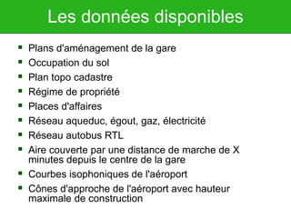 Les données disponibles
 Plans d'aménagement de la gare
 Occupation du sol
 Plan topo cadastre
 Régime de propriété
 Places d'affaires
 Réseau aqueduc, égout, gaz, électricité
 Réseau autobus RTL
 Aire couverte par une distance de marche de X
minutes depuis le centre de la gare
 Courbes isophoniques de l'aéroport
 Cônes d'approche de l'aéroport avec hauteur
maximale de construction
 