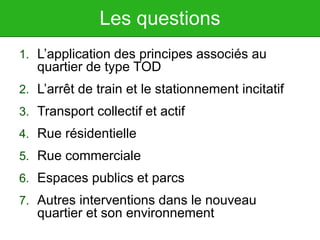 Les questions
1. L’application des principes associés au
quartier de type TOD
2. L’arrêt de train et le stationnement incitatif
3. Transport collectif et actif
4. Rue résidentielle
5. Rue commerciale
6. Espaces publics et parcs
7. Autres interventions dans le nouveau
quartier et son environnement
 
