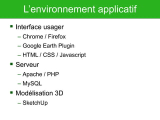 L’environnement applicatif
 Interface usager
– Chrome / Firefox
– Google Earth Plugin
– HTML / CSS / Javascript
 Serveur
– Apache / PHP
– MySQL
 Modélisation 3D
– SketchUp
 