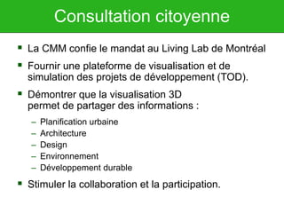 Consultation citoyenne
 La CMM confie le mandat au Living Lab de Montréal
 Fournir une plateforme de visualisation et de
simulation des projets de développement (TOD).
 Démontrer que la visualisation 3D
permet de partager des informations :
– Planification urbaine
– Architecture
– Design
– Environnement
– Développement durable
 Stimuler la collaboration et la participation.
 