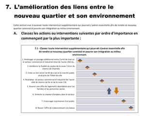 7.
A.
L’amélioration des liens entre le
nouveau quartier et son environnement
Cette section vise à soulever toute intervention supplémentaire qui pourrait s’avérer essentielle afin de rendre ce nouveau
quartier convivial et assurer son intégration au milieu environnant.
Classez les actions ou interventions suivantes par ordre d'importance en
commençant par la plus importante :
-0,01 1,99 3,99 5,99 7,99 9,99
1. Aménager un passage additionnel entre l'arrêt de train et
le secteur commercial et industriel situé de l'autre côté du…
2. Améliorer la fluidité du viaduc de la route 116 et du
chemin de Chambly
3. Créer un lien entre l'arrêt de train et le marché public
situé près de l'hôtel de ville
4. Revitaliser le secteur commercial et industriel de l'autre
côté du chemin de fer et de la route 116
5. Assurer une offre de logements abordables pour les
familles et les personnes seules
6. Stimuler la création d'emplois dans le secteur
7. Encourager la présence d'art public
8. Revoir l'offre de stationnement à la baisse
7.1 - Classez toute intervention supplémentaire qui pourrait s’avéreressentielle afin
de rendre ce nouveau quartier convivial et assurer son intégration au milieu
environnant.
 