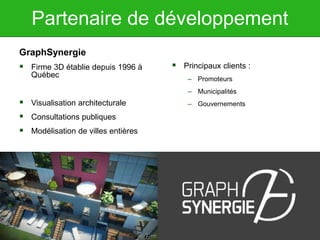 Partenaire de développement
GraphSynergie
 Firme 3D établie depuis 1996 à
Québec
 Visualisation architecturale
 Consultations publiques
 Modélisation de villes entières
 Principaux clients :
– Promoteurs
– Municipalités
– Gouvernements
 