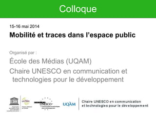 Colloque
15-16 mai 2014
Mobilité et traces dans l’espace public
Organisé par :
École des Médias (UQAM)
Chaire UNESCO en communication et
technologies pour le développement
 