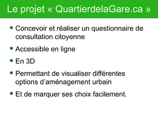 Le projet « QuartierdelaGare.ca »
 Concevoir et réaliser un questionnaire de
consultation citoyenne
 Accessible en ligne
 En 3D
 Permettant de visualiser différentes
options d’aménagement urbain
 Et de marquer ses choix facilement.
 