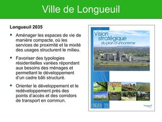 Ville de Longueuil
Longueuil 2035
 Aménager les espaces de vie de
manière compacte, où les
services de proximité et la mixité
des usages structurent le milieu.
 Favoriser des typologies
résidentielles variées répondant
aux besoins des ménages et
permettant le développement
d’un cadre bâti structuré.
 Orienter le développement et le
redéveloppement près des
points d’accès et des corridors
de transport en commun.
 