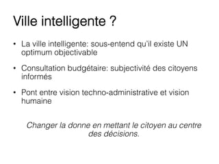 Ville intelligente ?
•  La ville intelligente: sous-entend qu’il existe UN
optimum objectivable
•  Consultation budgétaire: subjectivité des citoyens
informés
•  Pont entre vision techno-administrative et vision
humaine
Changer la donne en mettant le citoyen au centre
des décisions.
 