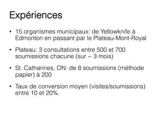 Expériences
•  15 organismes municipaux: de Yellowknife à
Edmonton en passant par le Plateau-Mont-Royal
•  Plateau: 3 consultations entre 500 et 700
soumissions chacune (sur ~ 3 mois)
•  St. Catharines, ON: de 8 soumissions (méthode
papier) à 200
•  Taux de conversion moyen (visites/soumissions)
entre 10 et 20%.
 