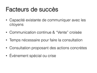 Facteurs de succès
•  Capacité existante de communiquer avec les
citoyens
•  Communication continue & “Vente” croisée
•  Temps nécessaire pour faire la consultation
•  Consultation proposant des actions concrètes
•  Événement spécial ou crise
 