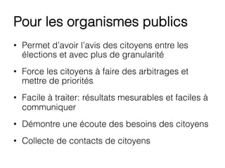 Pour les organismes publics
•  Permet d’avoir l’avis des citoyens entre les
élections et avec plus de granularité
•  Force les citoyens à faire des arbitrages et
mettre de priorités
•  Facile à traiter: résultats mesurables et faciles à
communiquer
•  Démontre une écoute des besoins des citoyens
•  Collecte de contacts de citoyens
 