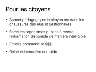 Pour les citoyens
•  Aspect pédagogique: le citoyen est dans les
chaussures des élus et gestionnaires
•  Force les organismes publics à rendre
l’information disponible de manière intelligible
•  Échelle commune: le $$$!
•  Relation interactive et rapide
 