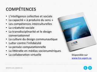 COMPÉTENCES	
  
WWW.LCA.UQAM.CA	
  
•  L’intelligence	
  collec+ve	
  et	
  sociale	
  
•  La	
  capacité	
  «	
  à	
  produire	
  du	
  sens	
  »	
  
•  Les	
  compétences	
  interculturelles	
  
•  La	
  créa+vité	
  sociale	
  
•  La	
  transdisciplinarité	
  et	
  le	
  design	
  
conversa+onnel	
  	
  
•  La	
  culture	
  du	
  design	
  communau+que	
  
•  Lucer	
  contre	
  l’infobésité	
  
•  La	
  pensée	
  computa+onnelle	
  
•  La	
  licéra+e	
  en	
  médias	
  socionumériques	
  
•  La	
  collabora+on	
  virtuelle	
  
	
  
Disponible	
  sur	
  	
  
www.lca.uqam.ca	
  
 