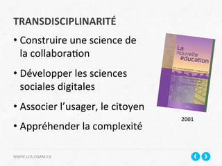 TRANSDISCIPLINARITÉ	
  
WWW.LCA.UQAM.CA	
  
• Construire	
  une	
  science	
  de	
  
la	
  collabora+on	
  
• Développer	
  les	
  sciences	
  
sociales	
  digitales	
  
• Associer	
  l’usager,	
  le	
  citoyen	
  
• Appréhender	
  la	
  complexité	
  
	
  
2001	
  
 
