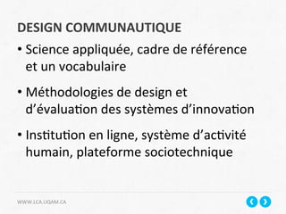 DESIGN	
  COMMUNAUTIQUE	
  
WWW.LCA.UQAM.CA	
  
• Science	
  appliquée,	
  cadre	
  de	
  référence	
  
et	
  un	
  vocabulaire	
  
	
  
• Méthodologies	
  de	
  design	
  et	
  
d’évalua+on	
  des	
  systèmes	
  d’innova+on	
  
• Ins+tu+on	
  en	
  ligne,	
  système	
  d’ac+vité	
  
humain,	
  plateforme	
  sociotechnique	
  
	
  
 