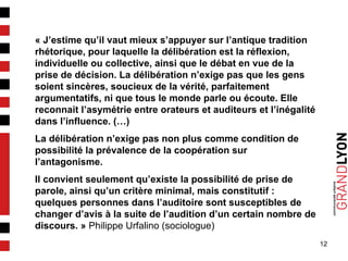 12
« J’estime qu’il vaut mieux s’appuyer sur l’antique tradition
rhétorique, pour laquelle la délibération est la réflexion,
individuelle ou collective, ainsi que le débat en vue de la
prise de décision. La délibération n’exige pas que les gens
soient sincères, soucieux de la vérité, parfaitement
argumentatifs, ni que tous le monde parle ou écoute. Elle
reconnait l’asymétrie entre orateurs et auditeurs et l’inégalité
dans l’influence. (…)
La délibération n’exige pas non plus comme condition de
possibilité la prévalence de la coopération sur
l’antagonisme.
Il convient seulement qu’existe la possibilité de prise de
parole, ainsi qu’un critère minimal, mais constitutif :
quelques personnes dans l’auditoire sont susceptibles de
changer d’avis à la suite de l’audition d’un certain nombre de
discours. » Philippe Urfalino (sociologue)
 